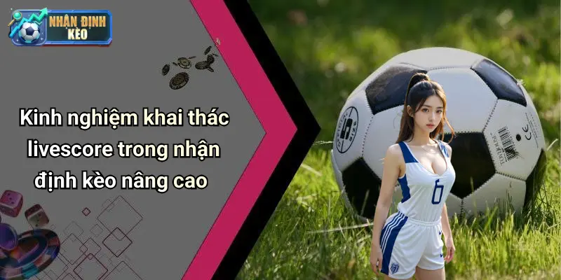 Kinh nghiệm khai thác livescore trong nhận định kèo nâng cao