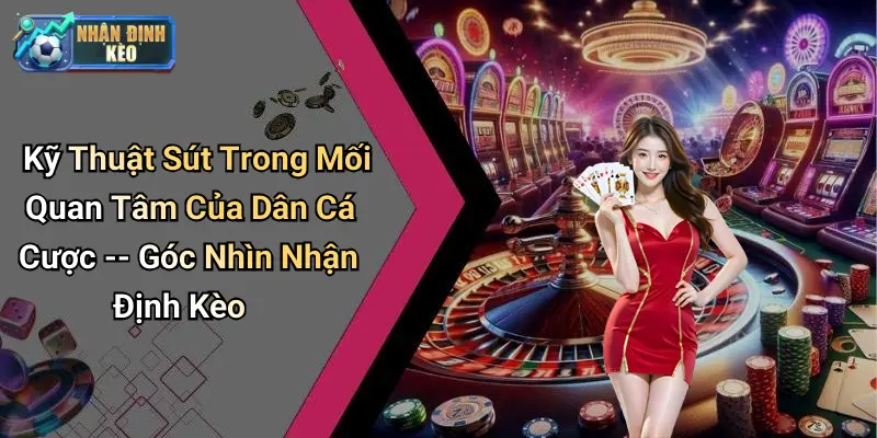 Kỹ Thuật Sút Trong Mối Quan Tâm Của Dân Cá Cược – Góc Nhìn Nhận Định Kèo