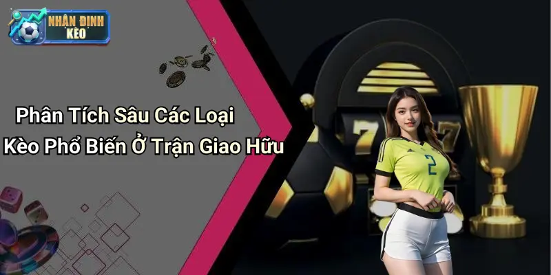 Phân Tích Sâu Các Loại Kèo Phổ Biến Ở Trận Giao Hữu