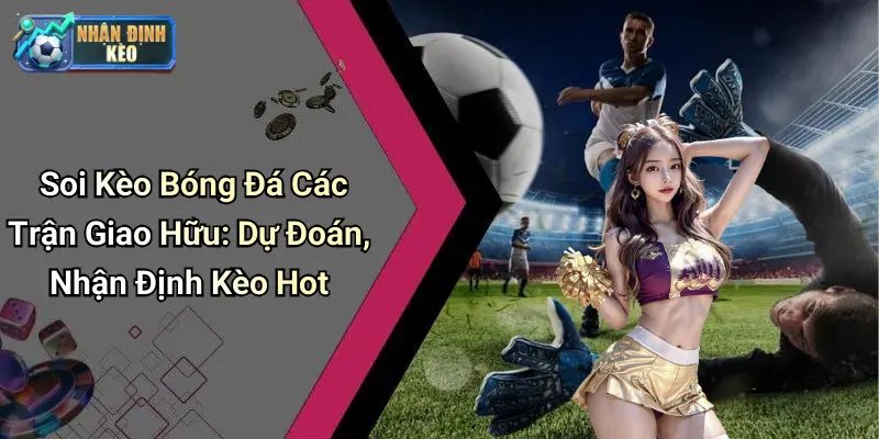 Soi Kèo Bóng Đá Các Trận Giao Hữu: Dự Đoán, Nhận Định Kèo Hot