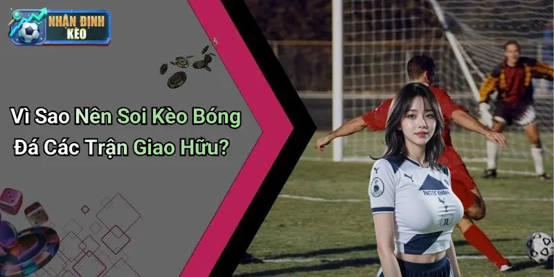 Vì Sao Nên Soi Kèo Bóng Đá Các Trận Giao Hữu?