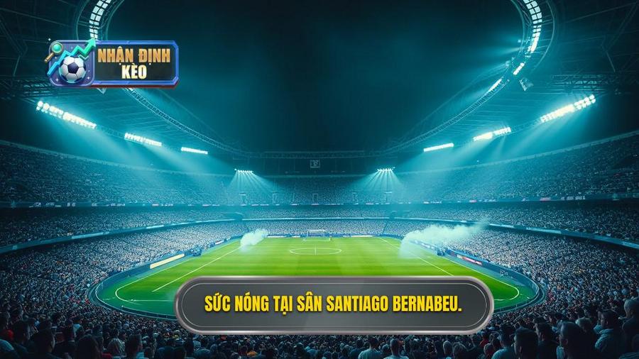 Bối cảnh trận đấu: Sức nóng từ thánh đường Santiago Bernabeu